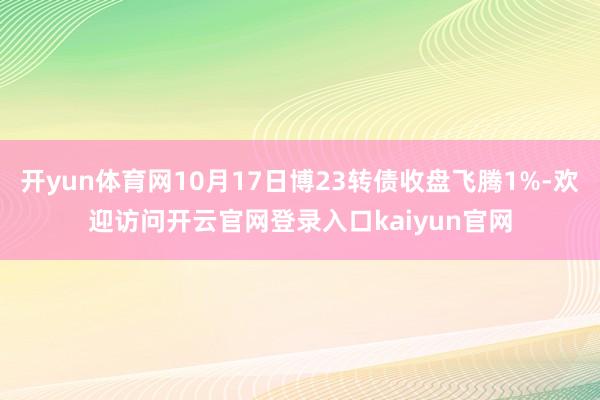 开yun体育网10月17日博23转债收盘飞腾1%-欢迎访问开云官网登录入口kaiyun官网