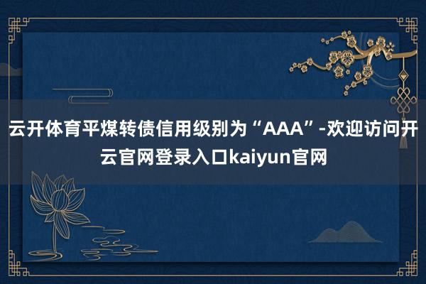 云开体育平煤转债信用级别为“AAA”-欢迎访问开云官网登录入口kaiyun官网