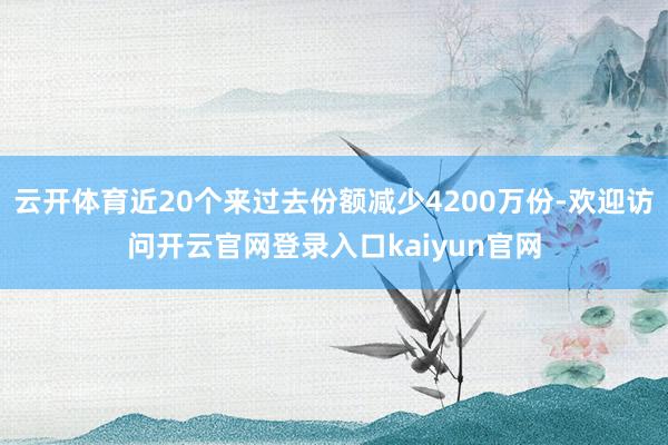 云开体育近20个来过去份额减少4200万份-欢迎访问开云官网登录入口kaiyun官网