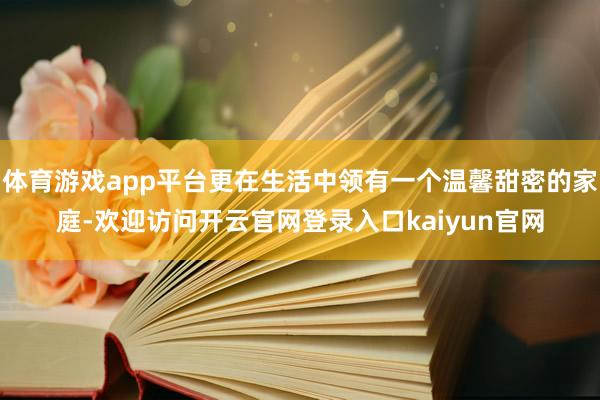 体育游戏app平台更在生活中领有一个温馨甜密的家庭-欢迎访问开云官网登录入口kaiyun官网