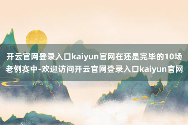 开云官网登录入口kaiyun官网在还是完毕的10场老例赛中-欢迎访问开云官网登录入口kaiyun官网