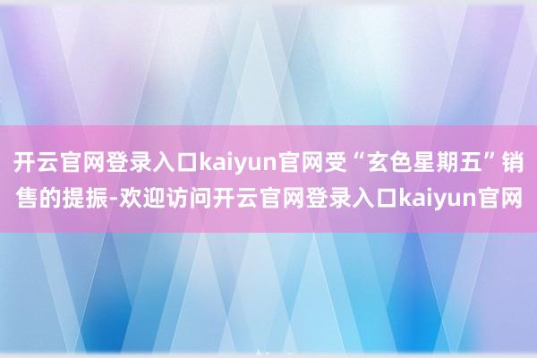 开云官网登录入口kaiyun官网受“玄色星期五”销售的提振-欢迎访问开云官网登录入口kaiyun官网