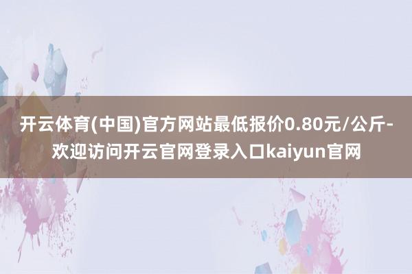 开云体育(中国)官方网站最低报价0.80元/公斤-欢迎访问开云官网登录入口kaiyun官网