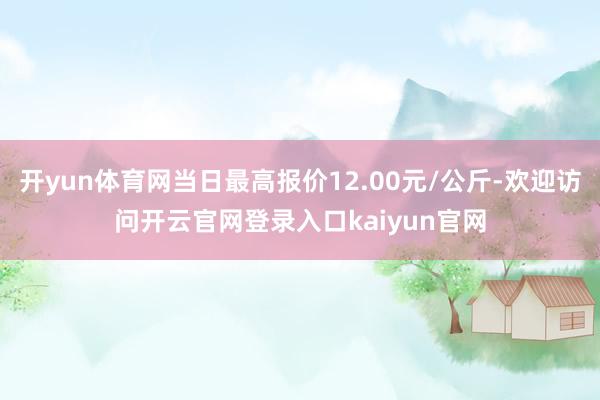 开yun体育网当日最高报价12.00元/公斤-欢迎访问开云官网登录入口kaiyun官网