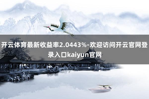 开云体育最新收益率2.0443%-欢迎访问开云官网登录入口kaiyun官网