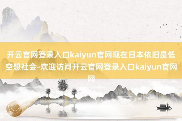 开云官网登录入口kaiyun官网现在日本依旧是低空想社会-欢迎访问开云官网登录入口kaiyun官网