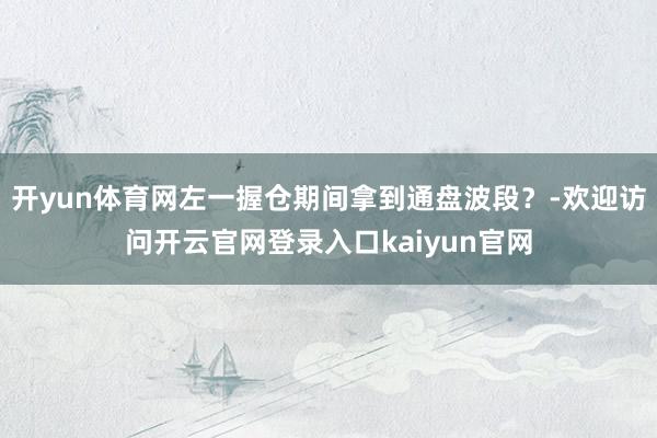 开yun体育网左一握仓期间拿到通盘波段？-欢迎访问开云官网登录入口kaiyun官网