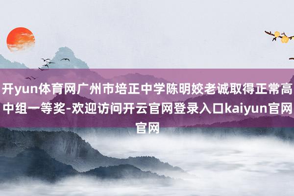 开yun体育网广州市培正中学陈明姣老诚取得正常高中组一等奖-欢迎访问开云官网登录入口kaiyun官网