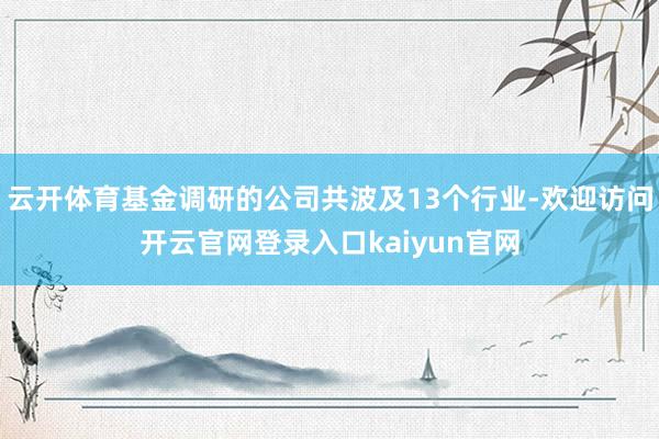 云开体育基金调研的公司共波及13个行业-欢迎访问开云官网登录入口kaiyun官网