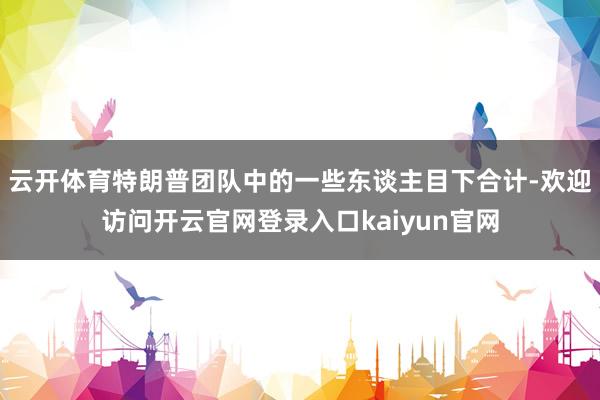 云开体育特朗普团队中的一些东谈主目下合计-欢迎访问开云官网登录入口kaiyun官网