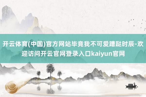 开云体育(中国)官方网站毕竟我不可爱蹧跶时辰-欢迎访问开云官网登录入口kaiyun官网