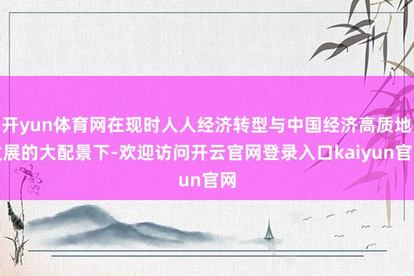 开yun体育网在现时人人经济转型与中国经济高质地发展的大配景下-欢迎访问开云官网登录入口kaiyun官网