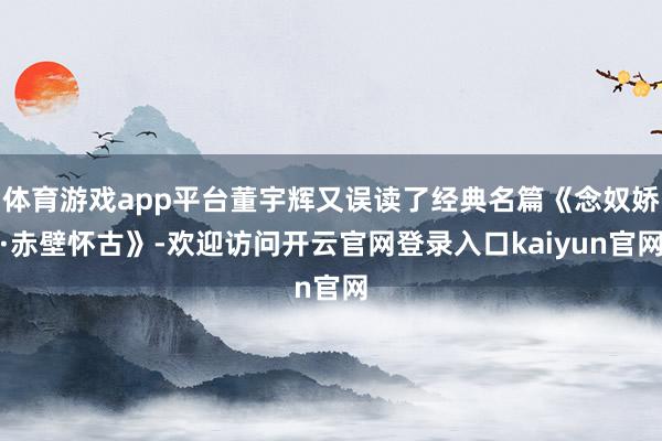 体育游戏app平台董宇辉又误读了经典名篇《念奴娇·赤壁怀古》-欢迎访问开云官网登录入口kaiyun官网