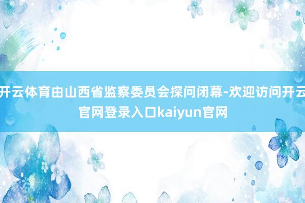 开云体育由山西省监察委员会探问闭幕-欢迎访问开云官网登录入口kaiyun官网