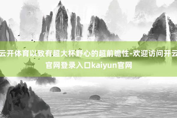 云开体育以致有超大杯野心的超前瞻性-欢迎访问开云官网登录入口kaiyun官网