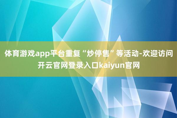 体育游戏app平台重复“炒停售”等活动-欢迎访问开云官网登录入口kaiyun官网