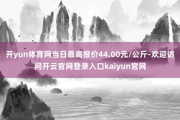 开yun体育网当日最高报价44.00元/公斤-欢迎访问开云官网登录入口kaiyun官网