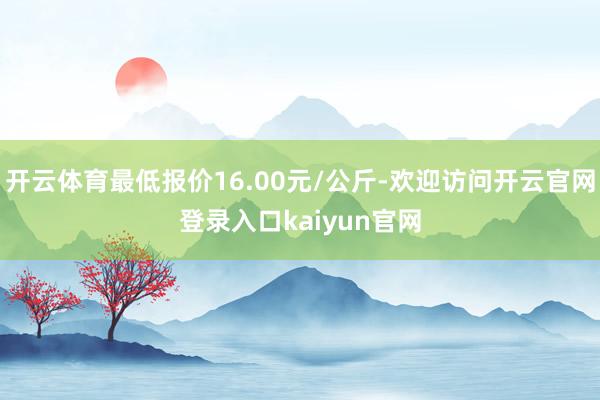 开云体育最低报价16.00元/公斤-欢迎访问开云官网登录入口kaiyun官网