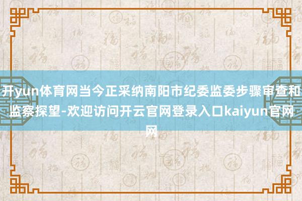 开yun体育网当今正采纳南阳市纪委监委步骤审查和监察探望-欢迎访问开云官网登录入口kaiyun官网