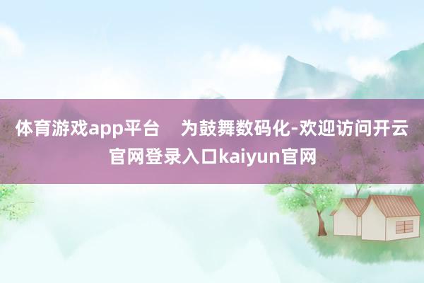 体育游戏app平台    为鼓舞数码化-欢迎访问开云官网登录入口kaiyun官网