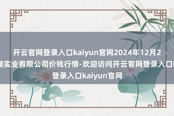 开云官网登录入口kaiyun官网2024年12月28日云南华潮实业有限公司价钱行情-欢迎访问开云官网登录入口kaiyun官网