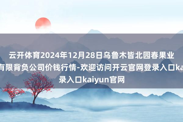 云开体育2024年12月28日乌鲁木皆北园春果业计较贬责有限背负公司价钱行情-欢迎访问开云官网登录入口kaiyun官网