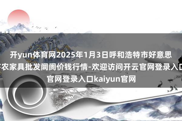 开yun体育网2025年1月3日呼和浩特市好意思通首府无公害农家具批发阛阓价钱行情-欢迎访问开云官网登录入口kaiyun官网