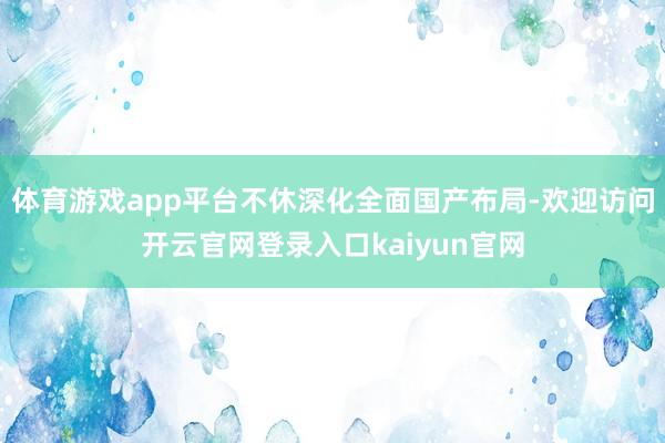 体育游戏app平台不休深化全面国产布局-欢迎访问开云官网登录入口kaiyun官网