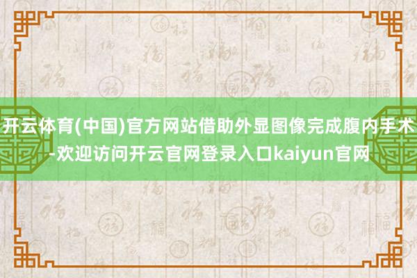 开云体育(中国)官方网站借助外显图像完成腹内手术-欢迎访问开云官网登录入口kaiyun官网