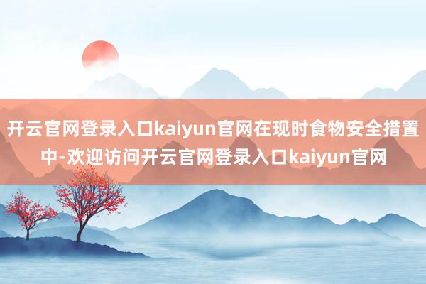 开云官网登录入口kaiyun官网在现时食物安全措置中-欢迎访问开云官网登录入口kaiyun官网