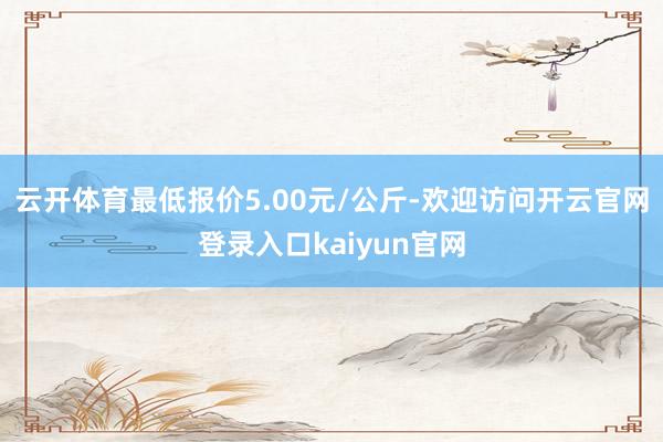 云开体育最低报价5.00元/公斤-欢迎访问开云官网登录入口kaiyun官网