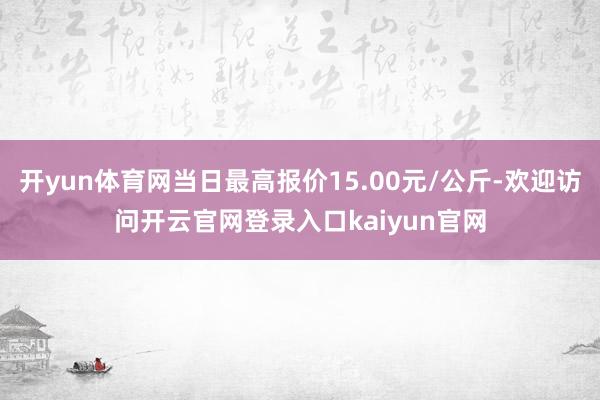 开yun体育网当日最高报价15.00元/公斤-欢迎访问开云官网登录入口kaiyun官网