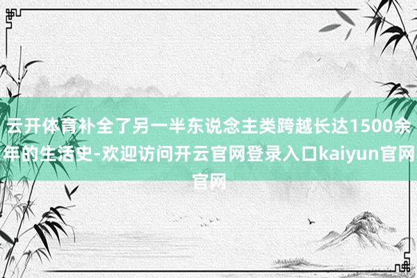 云开体育补全了另一半东说念主类跨越长达1500余年的生活史-欢迎访问开云官网登录入口kaiyun官网